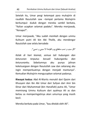 40

Pernikahan Ummu Kultsum dan Umar (Sebuah Analisa)

Setelah itu, Umar pergi ketempat para muhajirin di
raudloh Rasulullah saw –tempat pertama Muhajirin
berkumpul- duduk dengan mereka sambil berkata,
"Kalian ucapkan selamat padaku". Mereka menjawab,
"Kenapa?".
Umar menjawab, "Aku sudah menikah dengan ummu
Kultsum putri Ali bin Abi Thalib, aku mendengar
Rasulullah saw selalu bersabda
."‫"كل سبب و نسب منقطع يوم القيامة اال سببي و نسبي‬
Kelak di hari kiamat, semua tali hubungan dan
keturunan terputus kecuali hubunganku dan
keturunanku. Sebelumnya aku punya jalinan
kekeluargaan dengan Rasulullah saw dan sekarang aku
ingin memperkuatnya dengan menjadi mantunya".
Kemudian Muhajirin mengucapkan selamat padanya.
Riwayat kedua: Abd Al-Warits menukil dari Qasim dari
Khusyani dan Ibn Abi Umar dari Sufyan dari Amr bin
Dinar dari Muhammad (bin Hanafiah) putra Ali, "Umar
meminang Ummu Kultsum dari ayahnya Ali as dan
beliau as memperingatinya akan umurnya yang masih
kecil.
Mereka berkata pada Umar, "kau ditolak oleh Ali".

 