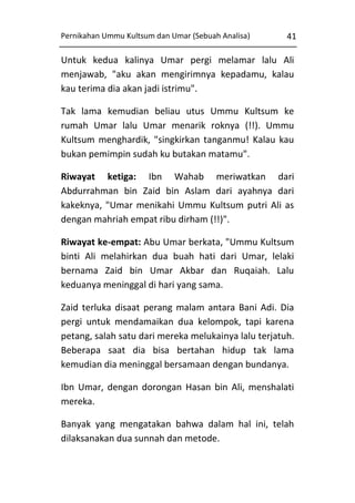 Pernikahan Ummu Kultsum dan Umar (Sebuah Analisa)

41

Untuk kedua kalinya Umar pergi melamar lalu Ali
menjawab, "aku akan mengirimnya kepadamu, kalau
kau terima dia akan jadi istrimu".
Tak lama kemudian beliau utus Ummu Kultsum ke
rumah Umar lalu Umar menarik roknya (!!). Ummu
Kultsum menghardik, "singkirkan tanganmu! Kalau kau
bukan pemimpin sudah ku butakan matamu".
Riwayat ketiga: Ibn Wahab meriwatkan dari
Abdurrahman bin Zaid bin Aslam dari ayahnya dari
kakeknya, "Umar menikahi Ummu Kultsum putri Ali as
dengan mahriah empat ribu dirham (!!)".
Riwayat ke-empat: Abu Umar berkata, "Ummu Kultsum
binti Ali melahirkan dua buah hati dari Umar, lelaki
bernama Zaid bin Umar Akbar dan Ruqaiah. Lalu
keduanya meninggal di hari yang sama.
Zaid terluka disaat perang malam antara Bani Adi. Dia
pergi untuk mendamaikan dua kelompok, tapi karena
petang, salah satu dari mereka melukainya lalu terjatuh.
Beberapa saat dia bisa bertahan hidup tak lama
kemudian dia meninggal bersamaan dengan bundanya.
Ibn Umar, dengan dorongan Hasan bin Ali, menshalati
mereka.
Banyak yang mengatakan bahwa dalam hal ini, telah
dilaksanakan dua sunnah dan metode.

 