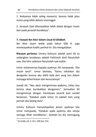 42

Pernikahan Ummu Kultsum dan Umar (Sebuah Analisa)

1. Keduanya tidak saling mewarisi, karena tidak jelas
mana yang lebih dahulu meninggal.
2. Jenazah Zaid ditempatkan lebih dekat dengan imam
dari pada jenazah bundanya1.
7. riwayat Ibn Atsir dalam Usud Al-Ghâbah.
Ibn Atsir Jazari wafat pada tahun 630 H. juga
meriwayatkan hadits perihal ini. Dia mengatakan:
Riwayat pertama: Ummu Kultsum adalah putri Ali as
sedangkan bundanya adalah Fathimah binti Rasulullah
saw. Dia lahir sebelum Rasulullah saw wafat.
Umar melamarnya kepada ayahnya. Ali menjawab, "Dia
masih kecil". Umar berkata, "Kamu nikahkan dia
denganku karena aku lebih baik dari yang lain dalam
menjaga kehormatan dan kesuciannya".
Jawab Ali, "Aku akan mengirimnya padamu, kalau kau
terima akan kunikahkan denganmu". kemudian Ali
mengirimnya dengan membawa secarik kain sambil
berpesan, "Katakan pada Umar ini adalah kain yang
pernah aku bilang dulu".
Ummu Kultsum menyampaikan pesan ayahnya lalu
Umar menjawab, "Katakan pada ayahmu aku setuju
semoga Allah meridloimu". Setelah itu dia memegang
1

Al-Istiâb, jld. 4, hlm. 509 dan 510.

 