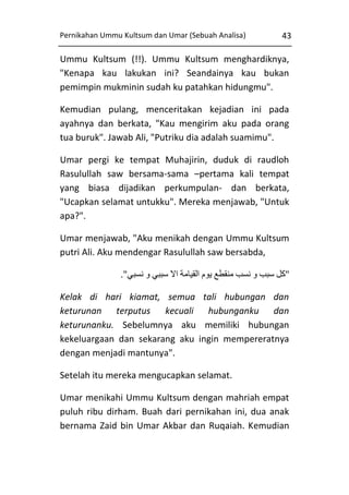 Pernikahan Ummu Kultsum dan Umar (Sebuah Analisa)

43

Ummu Kultsum (!!). Ummu Kultsum menghardiknya,
"Kenapa kau lakukan ini? Seandainya kau bukan
pemimpin mukminin sudah ku patahkan hidungmu".
Kemudian pulang, menceritakan kejadian ini pada
ayahnya dan berkata, "Kau mengirim aku pada orang
tua buruk". Jawab Ali, "Putriku dia adalah suamimu".
Umar pergi ke tempat Muhajirin, duduk di raudloh
Rasulullah saw bersama-sama –pertama kali tempat
yang biasa dijadikan perkumpulan- dan berkata,
"Ucapkan selamat untukku". Mereka menjawab, "Untuk
apa?".
Umar menjawab, "Aku menikah dengan Ummu Kultsum
putri Ali. Aku mendengar Rasulullah saw bersabda,
."‫"كل سبب و نسب منقطع يوم القيامة اال سببي و نسبي‬
Kelak di hari kiamat, semua tali hubungan dan
keturunan terputus kecuali hubunganku dan
keturunanku. Sebelumnya aku memiliki hubungan
kekeluargaan dan sekarang aku ingin mempereratnya
dengan menjadi mantunya".
Setelah itu mereka mengucapkan selamat.
Umar menikahi Ummu Kultsum dengan mahriah empat
puluh ribu dirham. Buah dari pernikahan ini, dua anak
bernama Zaid bin Umar Akbar dan Ruqaiah. Kemudian

 