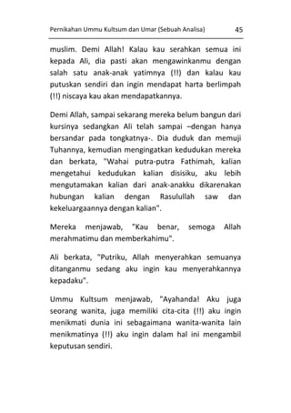 Pernikahan Ummu Kultsum dan Umar (Sebuah Analisa)

45

muslim. Demi Allah! Kalau kau serahkan semua ini
kepada Ali, dia pasti akan mengawinkanmu dengan
salah satu anak-anak yatimnya (!!) dan kalau kau
putuskan sendiri dan ingin mendapat harta berlimpah
(!!) niscaya kau akan mendapatkannya.
Demi Allah, sampai sekarang mereka belum bangun dari
kursinya sedangkan Ali telah sampai –dengan hanya
bersandar pada tongkatnya-. Dia duduk dan memuji
Tuhannya, kemudian mengingatkan kedudukan mereka
dan berkata, "Wahai putra-putra Fathimah, kalian
mengetahui kedudukan kalian disisiku, aku lebih
mengutamakan kalian dari anak-anakku dikarenakan
hubungan kalian dengan Rasulullah saw dan
kekeluargaannya dengan kalian".
Mereka menjawab, "Kau benar,
merahmatimu dan memberkahimu".

semoga

Allah

Ali berkata, "Putriku, Allah menyerahkan semuanya
ditanganmu sedang aku ingin kau menyerahkannya
kepadaku".
Ummu Kultsum menjawab, "Ayahanda! Aku juga
seorang wanita, juga memiliki cita-cita (!!) aku ingin
menikmati dunia ini sebagaimana wanita-wanita lain
menikmatinya (!!) aku ingin dalam hal ini mengambil
keputusan sendiri.

 