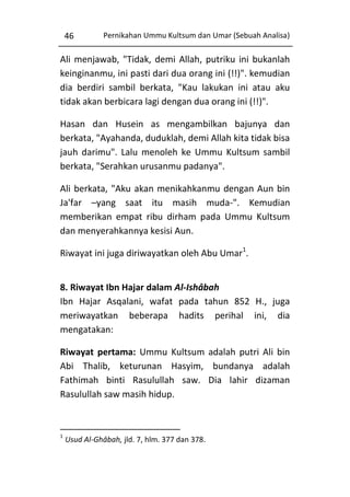 46

Pernikahan Ummu Kultsum dan Umar (Sebuah Analisa)

Ali menjawab, "Tidak, demi Allah, putriku ini bukanlah
keinginanmu, ini pasti dari dua orang ini (!!)". kemudian
dia berdiri sambil berkata, "Kau lakukan ini atau aku
tidak akan berbicara lagi dengan dua orang ini (!!)".
Hasan dan Husein as mengambilkan bajunya dan
berkata, "Ayahanda, duduklah, demi Allah kita tidak bisa
jauh darimu". Lalu menoleh ke Ummu Kultsum sambil
berkata, "Serahkan urusanmu padanya".
Ali berkata, "Aku akan menikahkanmu dengan Aun bin
Ja'far –yang saat itu masih muda-". Kemudian
memberikan empat ribu dirham pada Ummu Kultsum
dan menyerahkannya kesisi Aun.
Riwayat ini juga diriwayatkan oleh Abu Umar1.
8. Riwayat Ibn Hajar dalam Al-Ishâbah
Ibn Hajar Asqalani, wafat pada tahun 852 H., juga
meriwayatkan beberapa hadits perihal ini, dia
mengatakan:
Riwayat pertama: Ummu Kultsum adalah putri Ali bin
Abi Thalib, keturunan Hasyim, bundanya adalah
Fathimah binti Rasulullah saw. Dia lahir dizaman
Rasulullah saw masih hidup.

1

Usud Al-Ghâbah, jld. 7, hlm. 377 dan 378.

 