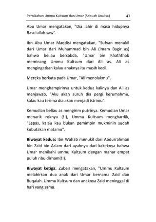 Pernikahan Ummu Kultsum dan Umar (Sebuah Analisa)

47

Abu Umar mengatakan, "Dia lahir di masa hidupnya
Rasulullah saw".
Ibn Abu Umar Maqdisi mengatakan, "Sufyan menukil
dari Umar dari Muhammad bin Ali (imam Bagir as)
bahwa beliau bersabda, "Umar bin Khaththab
meminang Ummu Kultsum dari Ali as. Ali as
mengingatkan kalau anaknya itu masih kecil.
Mereka berkata pada Umar, "Ali menolakmu".
Umar menghampirinya untuk kedua kalinya dan Ali as
menjawab, "Aku akan suruh dia pergi kerumahmu,
kalau kau terima dia akan menjadi istrimu".
Kemudian beliau as mengirim putrinya. Kemudian Umar
menarik roknya (!!), Ummu Kultsum menghardik,
"Lepas, kalau kau bukan pemimpin mukminin sudah
kubutakan matamu".
Riwayat kedua: Ibn Wahab menukil dari Abdurrahman
bin Zaid bin Aslam dari ayahnya dari kakeknya bahwa
Umar menikahi ummu Kultsum dengan mahar empat
puluh ribu dirham(!!).
Riwayat ketiga: Zubeir mengatakan, "Ummu Kultsum
melahirkan dua anak dari Umar bernama Zaid dan
Ruqaiah. Ummu Kultsum dan anaknya Zaid meninggal di
hari yang sama.

 