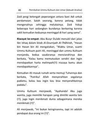 48

Pernikahan Ummu Kultsum dan Umar (Sebuah Analisa)

Zaid pergi ketengah peperangan antara bani Adi untuk
perdamaian. Salah seorang, karena petang, tidak
mengenalnya sehingga melukainya. Zaid hidup
beberapa hari sedangkan bundanya berbaring karena
sakit kemudian keduanya meninggal di hari yang sama".
Riwayat ke-empat: Abu Busyr Dulabi menukil dari jalan
Ibn Ishaq dalam kitab Al-Dzurriyah Al-Thâhirah, "Hasan
bin Hasan bin Ali mengatakan, "Waktu Umar, suami
Ummu Kultsum putri Ali, meninggal dan ummu Kultsum
menjanda, kedua saudaranya menziarahinya dan
berkata, "Kalau kamu memutuskan sendiri dan ingin
mendapatkan harta melimpah(!!) niscaya kamu akan
mendapatkannya".
Kemudian Ali masuk rumah serta memuji Tuhannya dan
berkata, "Putriku! Allah menyerahkan segalanya
padamu, kalau kau ingin kau bisa menyerahkannya
padaku".
Ummu Kultsum menjawab, "Ayahanda! Aku juga
wanita, juga memiliki harapan yang dimiliki wanita lain
(!!), juga ingin menikmati dunia sebagaimana mereka
menikmati (!!)".
Ali menjawab, "Ini bukan keinginanmu, tapi ini adalah
pendapat dua orang ini (!!)".

 