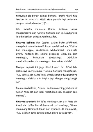 Pernikahan Ummu Kultsum dan Umar (Sebuah Analisa)

49

Kemudian dia berdiri sambil berkata, "Demi Allah! Kau
lakukan ini atau aku tidak akan pernah lagi berbicara
dengan mereka berdua (!!)".
Lalu mereka meminta Ummu Kultsum untuk
menerimanya dan Ummu Kultsum pun melakukannya
lalu dinikahkan dengan Aun bin Ja'far.
Riwayat kelima: Dar Quthni dalam buku Al-Ikhwah
menyebut nama Ummu Kultsum sambil berkata, "Ketika
Aun meninggal, saudaranya, Muhammad menikahi
Ummu Kultsum (!!). selang beberapa lama, dia pun
meninggal,
kemudian
saudaranya,
Abdullah
menikahinya dan dia meninggal di rumah Abdullah".
Riwayat seperti ini juga dinukil oleh Ibn Sa'ad lalu
diakhirnya menyatakan, "Ummu Kultsum mengatakan,
"Aku takut akan Asma’ binti Umais karena dua putranya
meninggal disisiku dan begitu juga dengan yang ketiga
ini".
Dia menambahkan, "Ummu Kultsum meninggal dunia di
rumah Abdullah dan tidak melahirkan satu anakpun dari
mereka".
Riwayat ke-enam: Ibn Sa'ad meriwayatkan dari Anas bin
Ayadl dari Ja'far bin Muhammad dari ayahnya, "Umar
meminang Ummu Kultsum dari ayahnya. Ali menjawab,
"Aku siapkan putri-putriku untuk putra-putra Ja'far".

 