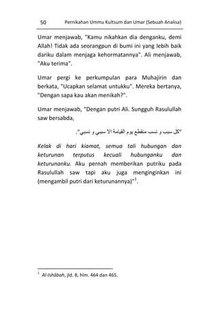50

Pernikahan Ummu Kultsum dan Umar (Sebuah Analisa)

Umar menjawab, "Kamu nikahkan dia denganku, demi
Allah! Tidak ada seorangpun di bumi ini yang lebih baik
dariku dalam menjaga kehormatannya". Ali menjawab,
"Aku terima".
Umar pergi ke perkumpulan para Muhajirin dan
berkata, "Ucapkan selamat untukku". Mereka bertanya,
"Dengan sapa kau akan menikah?".
Umar menjawab, "Dengan putri Ali. Sungguh Rasulullah
saw bersabda,
."‫"كل سبب و نسب منقطع يوم القيامة اال سببي و نسبي‬
Kelak di hari kiamat, semua tali hubungan dan
keturunan terputus kecuali hubunganku dan
keturunanku. Aku pernah memberikan putriku pada
Rasulullah saw tapi aku juga menginginkan ini
(mengambil putri dari keturunannya)"1.

1

Al-Ishâbah, jld. 8, hlm. 464 dan 465.

 