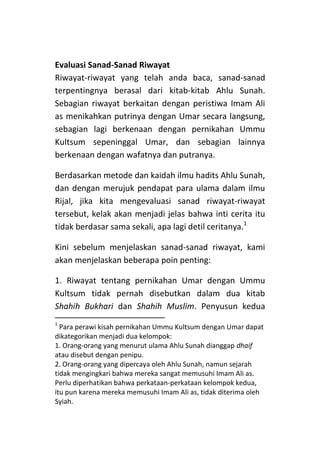 Evaluasi Sanad-Sanad Riwayat
Riwayat-riwayat yang telah anda baca, sanad-sanad
terpentingnya berasal dari kitab-kitab Ahlu Sunah.
Sebagian riwayat berkaitan dengan peristiwa Imam Ali
as menikahkan putrinya dengan Umar secara langsung,
sebagian lagi berkenaan dengan pernikahan Ummu
Kultsum sepeninggal Umar, dan sebagian lainnya
berkenaan dengan wafatnya dan putranya.
Berdasarkan metode dan kaidah ilmu hadits Ahlu Sunah,
dan dengan merujuk pendapat para ulama dalam ilmu
Rijal, jika kita mengevaluasi sanad riwayat-riwayat
tersebut, kelak akan menjadi jelas bahwa inti cerita itu
tidak berdasar sama sekali, apa lagi detil ceritanya.1
Kini sebelum menjelaskan sanad-sanad riwayat, kami
akan menjelaskan beberapa poin penting:
1. Riwayat tentang pernikahan Umar dengan Ummu
Kultsum tidak pernah disebutkan dalam dua kitab
Shahih Bukhari dan Shahih Muslim. Penyusun kedua
1

Para perawi kisah pernikahan Ummu Kultsum dengan Umar dapat
dikategorikan menjadi dua kelompok:
1. Orang-orang yang menurut ulama Ahlu Sunah dianggap dhaif
atau disebut dengan penipu.
2. Orang-orang yang dipercaya oleh Ahlu Sunah, namun sejarah
tidak mengingkari bahwa mereka sangat memusuhi Imam Ali as.
Perlu diperhatikan bahwa perkataan-perkataan kelompok kedua,
itu pun karena mereka memusuhi Imam Ali as, tidak diterima oleh
Syiah.

 