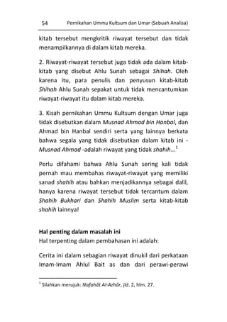 54

Pernikahan Ummu Kultsum dan Umar (Sebuah Analisa)

kitab tersebut mengkritik riwayat tersebut dan tidak
menampilkannya di dalam kitab mereka.
2. Riwayat-riwayat tersebut juga tidak ada dalam kitabkitab yang disebut Ahlu Sunah sebagai Shihah. Oleh
karena itu, para penulis dan penyusun kitab-kitab
Shihah Ahlu Sunah sepakat untuk tidak mencantumkan
riwayat-riwayat itu dalam kitab mereka.
3. Kisah pernikahan Ummu Kultsum dengan Umar juga
tidak disebutkan dalam Musnad Ahmad bin Hanbal, dan
Ahmad bin Hanbal sendiri serta yang lainnya berkata
bahwa segala yang tidak disebutkan dalam kitab ini Musnad Ahmad -adalah riwayat yang tidak shahih...1
Perlu difahami bahwa Ahlu Sunah sering kali tidak
pernah mau membahas riwayat-riwayat yang memiliki
sanad shahih atau bahkan menjadikannya sebagai dalil,
hanya karena riwayat tersebut tidak tercantum dalam
Shahih Bukhari dan Shahih Muslim serta kitab-kitab
shahih lainnya!
Hal penting dalam masalah ini
Hal terpenting dalam pembahasan ini adalah:
Cerita ini dalam sebagian riwayat dinukil dari perkataan
Imam-Imam Ahlul Bait as dan dari perawi-perawi
1

Silahkan merujuk: Nafahât Al-Azhâr, jld. 2, hlm. 27.

 