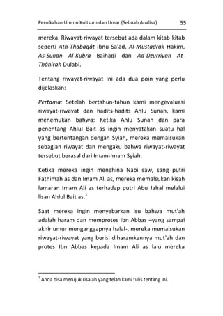 Pernikahan Ummu Kultsum dan Umar (Sebuah Analisa)

55

mereka. Riwayat-riwayat tersebut ada dalam kitab-kitab
seperti Ath-Thabaqât Ibnu Sa'ad, Al-Mustadrak Hakim,
As-Sunan Al-Kubra Baihaqi dan Ad-Dzurriyah AtThâhirah Dulabi.
Tentang riwayat-riwayat ini ada dua poin yang perlu
dijelaskan:
Pertama: Setelah bertahun-tahun kami mengevaluasi
riwayat-riwayat dan hadits-hadits Ahlu Sunah, kami
menemukan bahwa: Ketika Ahlu Sunah dan para
penentang Ahlul Bait as ingin menyatakan suatu hal
yang bertentangan dengan Syiah, mereka memalsukan
sebagian riwayat dan mengaku bahwa riwayat-riwayat
tersebut berasal dari Imam-Imam Syiah.
Ketika mereka ingin menghina Nabi saw, sang putri
Fathimah as dan Imam Ali as, mereka memalsukan kisah
lamaran Imam Ali as terhadap putri Abu Jahal melalui
lisan Ahlul Bait as.1
Saat mereka ingin menyebarkan isu bahwa mut'ah
adalah haram dan memprotes Ibn Abbas –yang sampai
akhir umur menganggapnya halal-, mereka memalsukan
riwayat-riwayat yang berisi diharamkannya mut'ah dan
protes Ibn Abbas kepada Imam Ali as lalu mereka

1

Anda bisa merujuk risalah yang telah kami tulis tentang ini.

 
