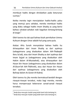 56

Pernikahan Ummu Kultsum dan Umar (Sebuah Analisa)

membuat hadits dengan dinisbatkan pada keturunan
sucinya.1
Ketika mereka ingin menciptakan hadits-hadits palsu
yang memuji para sahabat, mereka membuat hadits
yang diaku sebagai hadits Imam Shadiq as yang berisi
bahwa sahabat-sahabat nabi bagaikan bintang-bintang
di langit.2
Oleh karena itu tak ayal bahwa kisah pernikahan Ummu
Kultsum dengan Umar adalah hal yang sama pula.
Kedua: Ahlu Sunah menyatakan bahwa hadits itu
diriwayatkan dari Imam Shadiq as dari ayahnya
(sebagaimana yang disebutkan dalam Ath-Thabaqât
Ibnu Sa'ad), atau dari Imam Shadiq as dari ayahnya dari
Imam Sajjad as (sebagaimana yang disebutkan oleh
Hakim dalam Al-Mustadrak), atau diriwayatkan dari
Hasan bin Hasan (sebagaimana yang disebutkan dalam
Al-Dzurri'ah Ath-Thâhirah), atau dari Hasan bin Hasan
dari ayahnya (sebagaimana yang disebutkan oleh
Baihaqi dalam As-Sunan Al-Kubra).
Oleh karena itu jika mereka bermaksud berdalil dengan
riwayat-riwayat tersebut, maka bagi mereka, mereka
harus mempercayai kebenaran sanad-sanad riwayat
tersebut.
1
2

Anda bisa merujuk risalah yang telah kami tulis tentang ini.
Anda bisa merujuk risalah yang telah kami tulis tentang ini.

 