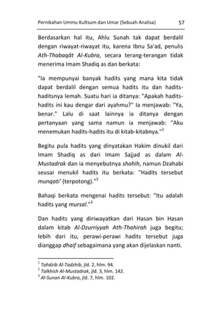 Pernikahan Ummu Kultsum dan Umar (Sebuah Analisa)

57

Berdasarkan hal itu, Ahlu Sunah tak dapat berdalil
dengan riwayat-riwayat itu, karena Ibnu Sa'ad, penulis
Ath-Thabaqât Al-Kubra, secara terang-terangan tidak
menerima Imam Shadiq as dan berkata:
"Ia mempunyai banyak hadits yang mana kita tidak
dapat berdalil dengan semua hadits itu dan haditshaditsnya lemah. Suatu hari ia ditanya: "Apakah haditshadits ini kau dengar dari ayahmu?" Ia menjawab: "Ya,
benar." Lalu di saat lainnya ia ditanya dengan
pertanyaan yang sama namun ia menjawab: "Aku
menemukan hadits-hadits itu di kitab-kitabnya."1
Begitu pula hadits yang dinyatakan Hakim dinukil dari
Imam Shadiq as dari Imam Sajjad as dalam AlMustadrak dan ia menyebutnya shahih, namun Dzahabi
seusai menukil hadits itu berkata: "Hadits tersebut
munqati' (terpotong)."2
Bahaqi berkata mengenai hadits tersebut: "Itu adalah
hadits yang mursal."3
Dan hadits yang diriwayatkan dari Hasan bin Hasan
dalam kitab Al-Dzurriyyah Ath-Thahirah juga begitu;
lebih dari itu, perawi-perawi hadits tersebut juga
dianggap dhaif sebagaimana yang akan dijelaskan nanti.
1

Tahdzib Al-Tadzhib, jld. 2, hlm. 94.
Talkhish Al-Mustadrak, jld. 3, hlm. 142.
3
Al-Sunan Al-Kubra, jld. 7, hlm. 102.
2

 