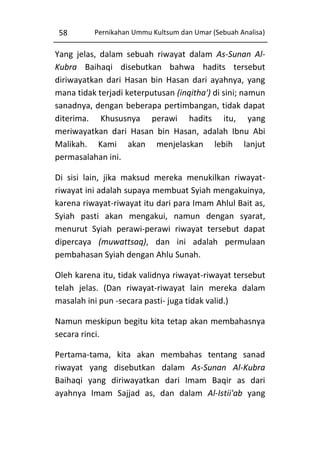 58

Pernikahan Ummu Kultsum dan Umar (Sebuah Analisa)

Yang jelas, dalam sebuah riwayat dalam As-Sunan AlKubra Baihaqi disebutkan bahwa hadits tersebut
diriwayatkan dari Hasan bin Hasan dari ayahnya, yang
mana tidak terjadi keterputusan (inqitha') di sini; namun
sanadnya, dengan beberapa pertimbangan, tidak dapat
diterima. Khususnya perawi hadits itu, yang
meriwayatkan dari Hasan bin Hasan, adalah Ibnu Abi
Malikah. Kami akan menjelaskan lebih lanjut
permasalahan ini.
Di sisi lain, jika maksud mereka menukilkan riwayatriwayat ini adalah supaya membuat Syiah mengakuinya,
karena riwayat-riwayat itu dari para Imam Ahlul Bait as,
Syiah pasti akan mengakui, namun dengan syarat,
menurut Syiah perawi-perawi riwayat tersebut dapat
dipercaya (muwattsaq), dan ini adalah permulaan
pembahasan Syiah dengan Ahlu Sunah.
Oleh karena itu, tidak validnya riwayat-riwayat tersebut
telah jelas. (Dan riwayat-riwayat lain mereka dalam
masalah ini pun -secara pasti- juga tidak valid.)
Namun meskipun begitu kita tetap akan membahasnya
secara rinci.
Pertama-tama, kita akan membahas tentang sanad
riwayat yang disebutkan dalam As-Sunan Al-Kubra
Baihaqi yang diriwayatkan dari Imam Baqir as dari
ayahnya Imam Sajjad as, dan dalam Al-Istii'ab yang

 