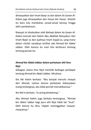 Pernikahan Ummu Kultsum dan Umar (Sebuah Analisa)

59

diriwayatkan dari Imam Baiqr as dan dalam As-Sunan AlKubra juga diriwayatkan dari Hasan bin Hasan. Setelah
itu baru kita membahas sanad-sanad lainnya hingga
akhir pembahasan.
Riwayat ini disebutkan oleh Baihaqi dalam As-Sunan AlKubra menukil dari Hakim Abu Abdillah Neisyaburi dari
Imam Baqir as dari ayahnya Imam Sajjad as, yang mana
dalam silsilah sanadnya terlihat ada Ahmad bin Abdul
Jabbar. Oleh karena itu mari kita berbicara tentang
tentang perawi itu:

Ahmad bin Abdul Jabbar dalam perkataan ahli ilmu
Rijal
Sebagian ulama ilmu Rijal memiliki berbagai pendapat
tentang Ahmad bin Abdul Jabbar. Misalnya:
Ibn Abi Hatim berkata: "Aku banyak menulis riwayat
dari Ahmad, namun karena perkataan kebanyakan
orang tentangnya, aku tidak pernah menukilkannya."
Ibn Ma'in berkata: "Ia sering berbohong."
Abu Ahmad Hakim juga berkata tentangnya, "Ahmad
bin Abdul Jabbar bagi para ahli Rijal tidak lah "kuat".
Oleh karena itu Ibnu 'Uqdah meninggalkan riwayatriwayatnya."

 