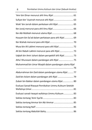 6

Pernikahan Ummu Kultsum dan Umar (Sebuah Analisa)

'Amr bin Dinar menurut ahli ilmu Rijal ................................. 61
Sufyan bin 'Uyainah menurut ahli Rijal ................................. 63
Waki' bin Jarrah dalam perkataan ahli Rijal.......................... 65
Ibn Juraij menurut para ahli ilmu Rijal .................................. 66
Ibn Abi Malikah menurut ulama Rijal ................................... 68
Husyam bin Sa'ad dalam perkataan para ahli Rijal ............... 69
Ibn Wahab menurut para ahli Rijal ....................................... 70
Musa bin Ali Lakhmi menurut para ahli Rijal ........................ 72
Ali bin Rabah Lakhmi menurut para ahli Rijal ....................... 73
Uqbah bin Amir Juhani dalam perspektif ahli Rijal ............... 73
Atha' Khurasani dalam pandangan ahli Rijal ........................ 75
Muhammad bin Umar Waqidi dalam pandangan ulama Rijal
.............................................................................................. 76
Abdurrahman bin Zaid dalam pandangan ulama Rijal.......... 77
Zaid bin Aslam dalam pandangan ahli Rijal .......................... 79
Zubair bin Bakkar dalam pandangan ulama Rijal.................. 80
Evaluasi Sanad Riwayat Pernikahan Ummu Kultsum Setelah
Wafatnya Umar ..................................................................... 81
Evaluasi sanad riwayat wafatnya Ummu Kultsum ................ 83
Sekilas tentang 'Amir Sya'bi .................................................. 83
Sekilas tentang Ammar bin Abi Ammar ................................ 85
Sekilas tentang Nafi'.............................................................. 85
Sekilas tentang Abdullah Bahiy ............................................. 86

 