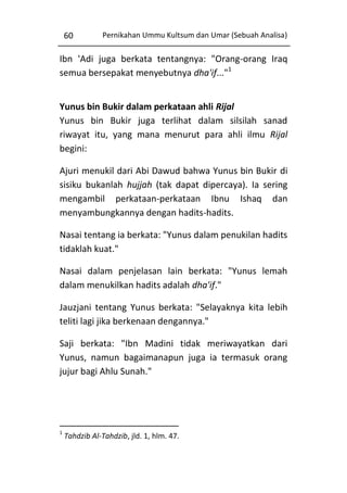 60

Pernikahan Ummu Kultsum dan Umar (Sebuah Analisa)

Ibn 'Adi juga berkata tentangnya: "Orang-orang Iraq
semua bersepakat menyebutnya dha'if..."1
Yunus bin Bukir dalam perkataan ahli Rijal
Yunus bin Bukir juga terlihat dalam silsilah sanad
riwayat itu, yang mana menurut para ahli ilmu Rijal
begini:
Ajuri menukil dari Abi Dawud bahwa Yunus bin Bukir di
sisiku bukanlah hujjah (tak dapat dipercaya). Ia sering
mengambil perkataan-perkataan Ibnu Ishaq dan
menyambungkannya dengan hadits-hadits.
Nasai tentang ia berkata: "Yunus dalam penukilan hadits
tidaklah kuat."
Nasai dalam penjelasan lain berkata: "Yunus lemah
dalam menukilkan hadits adalah dha'if."
Jauzjani tentang Yunus berkata: "Selayaknya kita lebih
teliti lagi jika berkenaan dengannya."
Saji berkata: "Ibn Madini tidak meriwayatkan dari
Yunus, namun bagaimanapun juga ia termasuk orang
jujur bagi Ahlu Sunah."

1

Tahdzib Al-Tahdzib, jld. 1, hlm. 47.

 