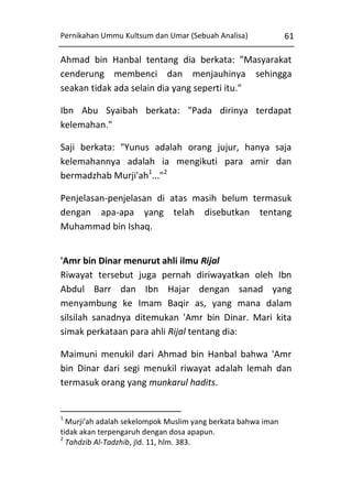 Pernikahan Ummu Kultsum dan Umar (Sebuah Analisa)

61

Ahmad bin Hanbal tentang dia berkata: "Masyarakat
cenderung membenci dan menjauhinya sehingga
seakan tidak ada selain dia yang seperti itu."
Ibn Abu Syaibah berkata: "Pada dirinya terdapat
kelemahan."
Saji berkata: "Yunus adalah orang jujur, hanya saja
kelemahannya adalah ia mengikuti para amir dan
bermadzhab Murji'ah1..."2
Penjelasan-penjelasan di atas masih belum termasuk
dengan apa-apa yang telah disebutkan tentang
Muhammad bin Ishaq.
'Amr bin Dinar menurut ahli ilmu Rijal
Riwayat tersebut juga pernah diriwayatkan oleh Ibn
Abdul Barr dan Ibn Hajar dengan sanad yang
menyambung ke Imam Baqir as, yang mana dalam
silsilah sanadnya ditemukan 'Amr bin Dinar. Mari kita
simak perkataan para ahli Rijal tentang dia:
Maimuni menukil dari Ahmad bin Hanbal bahwa 'Amr
bin Dinar dari segi menukil riwayat adalah lemah dan
termasuk orang yang munkarul hadits.

1

Murji'ah adalah sekelompok Muslim yang berkata bahwa iman
tidak akan terpengaruh dengan dosa apapun.
2
Tahdzib Al-Tadzhib, jld. 11, hlm. 383.

 