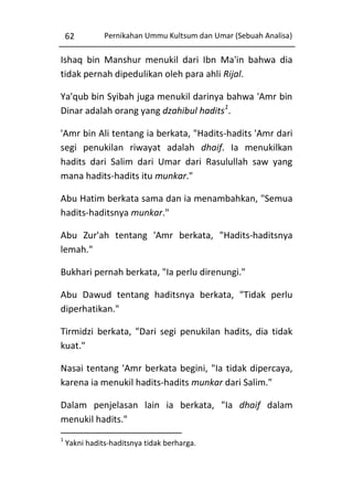 62

Pernikahan Ummu Kultsum dan Umar (Sebuah Analisa)

Ishaq bin Manshur menukil dari Ibn Ma'in bahwa dia
tidak pernah dipedulikan oleh para ahli Rijal.
Ya'qub bin Syibah juga menukil darinya bahwa 'Amr bin
Dinar adalah orang yang dzahibul hadits1.
'Amr bin Ali tentang ia berkata, "Hadits-hadits 'Amr dari
segi penukilan riwayat adalah dhaif. Ia menukilkan
hadits dari Salim dari Umar dari Rasulullah saw yang
mana hadits-hadits itu munkar."
Abu Hatim berkata sama dan ia menambahkan, "Semua
hadits-haditsnya munkar."
Abu Zur'ah tentang 'Amr berkata, "Hadits-haditsnya
lemah."
Bukhari pernah berkata, "Ia perlu direnungi."
Abu Dawud tentang haditsnya berkata, "Tidak perlu
diperhatikan."
Tirmidzi berkata, "Dari segi penukilan hadits, dia tidak
kuat."
Nasai tentang 'Amr berkata begini, "Ia tidak dipercaya,
karena ia menukil hadits-hadits munkar dari Salim."
Dalam penjelasan lain ia berkata, "Ia dhaif dalam
menukil hadits."
1

Yakni hadits-haditsnya tidak berharga.

 