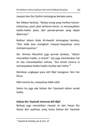 Pernikahan Ummu Kultsum dan Umar (Sebuah Analisa)

63

Jauzjani dan Dar Quthni tentangnya berkata sama.
Ibn Hibban berkata, "Setiap orang yang melihat tulisantulisannya, pasti akan terheran-heran. Ia meriwayatkan
hadits-hadits palsu dari perawi-perawi yang dapat
dipercaya."
Bukhari dalam kitab Al-Awsath tentangnya berkata,
"Kita tidak bisa mengikuti riwayat-riwayatnya serta
mempercayainya."
Ibn 'Ammar Maushuli juga pernah berkata, "Dalam
menukilkan hadits, ia lemah”. Saji juga menekankan hal
ini lalu menambahkan bahwa, “Dia lemah karena ia
meriwayatkan hadits-hadits munkar dari Salim."1
Demikian ungkapan para ahli Rijal mengenai 'Amr bin
Dinar.
Oleh karena itu, riwayatnya tidak valid.
Selain itu juga ada Sufyan bin 'Uyainyah dalam sanad
hadits.
Sufyan bin 'Uyainah menurut ahli Rijal
Baihaqi juga menukilkan riwayat ini dari Hasan bin
Hasan dari ayahnya, yang mana Sufyan bin 'Uyainah

1

Tahdzib Al-Tahdzib, jld. 8, hlm. 27.

 