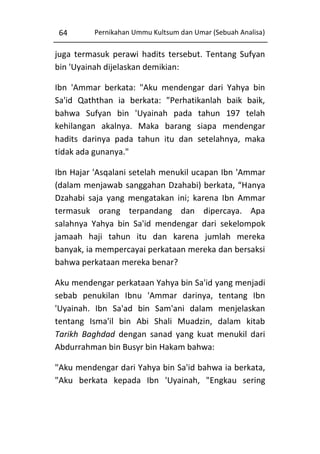 64

Pernikahan Ummu Kultsum dan Umar (Sebuah Analisa)

juga termasuk perawi hadits tersebut. Tentang Sufyan
bin 'Uyainah dijelaskan demikian:
Ibn 'Ammar berkata: "Aku mendengar dari Yahya bin
Sa'id Qaththan ia berkata: "Perhatikanlah baik baik,
bahwa Sufyan bin 'Uyainah pada tahun 197 telah
kehilangan akalnya. Maka barang siapa mendengar
hadits darinya pada tahun itu dan setelahnya, maka
tidak ada gunanya."
Ibn Hajar 'Asqalani setelah menukil ucapan Ibn 'Ammar
(dalam menjawab sanggahan Dzahabi) berkata, “Hanya
Dzahabi saja yang mengatakan ini; karena Ibn Ammar
termasuk orang terpandang dan dipercaya. Apa
salahnya Yahya bin Sa'id mendengar dari sekelompok
jamaah haji tahun itu dan karena jumlah mereka
banyak, ia mempercayai perkataan mereka dan bersaksi
bahwa perkataan mereka benar?
Aku mendengar perkataan Yahya bin Sa'id yang menjadi
sebab penukilan Ibnu 'Ammar darinya, tentang Ibn
'Uyainah. Ibn Sa'ad bin Sam'ani dalam menjelaskan
tentang Isma'il bin Abi Shali Muadzin, dalam kitab
Tarikh Baghdad dengan sanad yang kuat menukil dari
Abdurrahman bin Busyr bin Hakam bahwa:
"Aku mendengar dari Yahya bin Sa'id bahwa ia berkata,
"Aku berkata kepada Ibn 'Uyainah, "Engkau sering

 