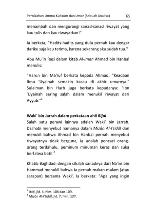 Pernikahan Ummu Kultsum dan Umar (Sebuah Analisa)

65

menambah dan mengurangi sanad-sanad riwayat yang
kau tulis dan kau riwayatkan!"
Ia berkata, "Hadits-hadits yang dulu pernah kau dengar
dariku saja kau terima, karena sekarang aku sudah tua."
Abu Mu'in Razi dalam kitab Al-Iman Ahmad bin Hanbal
menulis:
"Harun bin Ma'ruf berkata kepada Ahmad: "Keadaan
Ibnu 'Uyainah semakin kacau di akhir umurnya."
Sulaiman bin Harb juga berkata kepadanya: "Ibn
'Uyainah sering salah dalam menukil riwayat dari
Ayyub."1
Waki' bin Jarrah dalam perkataan ahli Rijal
Salah satu perawi lainnya adalah Waki' bin Jarrah.
Dzahabi menyebut namanya dalam Mizân Al-I'tidâl dan
menukil bahwa Ahmad bin Hanbal pernah menyebut
riwayatnya tidak berguna, ia adalah pencaci orangorang terdahulu, peminum minuman keras dan suka
berfatwa batil.2
Khatib Baghdadi dengan silsilah sanadnya dari Na'im bin
Hammad menukil bahwa ia pernah makan malam (atau
sarapan) bersama Waki'. Ia berkata: "Apa yang ingin
1
2

Ibid, jld. 4, hlm. 108 dan 109.
Mizân Al-I'tidâl, jld. 7, hlm. 127.

 