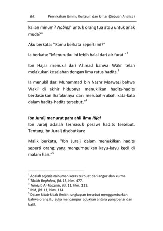 66

Pernikahan Ummu Kultsum dan Umar (Sebuah Analisa)

kalian minum? Nabidz1 untuk orang tua atau untuk anak
muda?"
Aku berkata: "Kamu berkata seperti ini?"
Ia berkata: "Menurutku ini lebih halal dari air furat."2
Ibn Hajar menukil dari Ahmad bahwa Waki' telah
melakukan kesalahan dengan lima ratus hadits.3
Ia menukil dari Muhammad bin Nashr Marwazi bahwa
Waki' di akhir hidupnya menukilkan hadits-hadits
berdasarkan hafalannya dan merubah-rubah kata-kata
dalam hadits-hadits tersebut."4
Ibn Juraij menurut para ahli ilmu Rijal
Ibn Juraij adalah termasuk perawi hadits tersebut.
Tentang Ibn Juraij disebutkan:
Malik berkata, "Ibn Juraij dalam menukilkan hadits
seperti orang yang mengumpulkan kayu-kayu kecil di
malam hari."5

1

Adalah sejenis minuman keras terbuat dari angur dan kurma.
Târikh Baghdad, jld. 13, hlm. 477.
3
Tahdzib Al-Tadzhib, jld. 11, hlm. 111.
4
Ibid, jld. 11, hlm. 114.
5
Dalam kitab-kitab ilmiah, ungkapan tersebut menggambarkan
bahwa orang itu suka mencampur adukkan antara yang benar dan
batil.
2

 