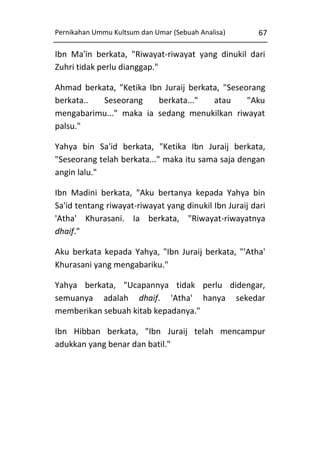 Pernikahan Ummu Kultsum dan Umar (Sebuah Analisa)

67

Ibn Ma'in berkata, "Riwayat-riwayat yang dinukil dari
Zuhri tidak perlu dianggap."
Ahmad berkata, "Ketika Ibn Juraij berkata, "Seseorang
berkata..
Seseorang
berkata..."
atau
"Aku
mengabarimu..." maka ia sedang menukilkan riwayat
palsu."
Yahya bin Sa'id berkata, "Ketika Ibn Juraij berkata,
"Seseorang telah berkata..." maka itu sama saja dengan
angin lalu."
Ibn Madini berkata, "Aku bertanya kepada Yahya bin
Sa'id tentang riwayat-riwayat yang dinukil Ibn Juraij dari
'Atha' Khurasani. Ia berkata, "Riwayat-riwayatnya
dhaif."
Aku berkata kepada Yahya, "Ibn Juraij berkata, "'Atha'
Khurasani yang mengabariku."
Yahya berkata, "Ucapannya tidak perlu didengar,
semuanya adalah dhaif. 'Atha' hanya sekedar
memberikan sebuah kitab kepadanya."
Ibn Hibban berkata, "Ibn Juraij telah mencampur
adukkan yang benar dan batil."

 