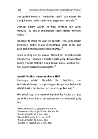68

Pernikahan Ummu Kultsum dan Umar (Sebuah Analisa)

Dar Quthni berkata, "Hindarilah tadlis1 dan tipuan Ibn
Juraij, karena tadlis-tadlis-nya sangat amat tercela."2
Dzahabi dalam Mizân Al-I'tidâl tentang Ibn Juraij
menulis, "Ia selalu melakukan tadlis dalam menukil
hadits."3
Ibn Hajar tentang masalah ini berkata, "Ibn Juraij dalam
penukilan hadits selalu mencampur yang benar dan
batil dan meriwayatkan secara mursal."4
Lebih penting dari itu semua, Ahmad bin Hanbal berkata
tentangnya, "Sebagian hadits-hadits yang diriwayatkan
secara mursal oleh Ibn Juraij adalah palsu. Ia tidak hatihati dalam meriwayatkan hadits."5
Ibn Abi Malikah menurut ulama Rijal
Namanya adalah Abdullah bin Ubaidillah, dan
ketidakvalidannya cukup dengan kenyataan bahwa ia
adalah hakim Ibn Zubair dan muadzin pribadinya.6
Kini sekali lagi kita merujuk kembali ke hadits dan jika
perlu kita membahas perawi-perawi sanad-sanad yang
lain.
1

Mencampur antara yang benar dan batil.
Tahdzib Al-Tahdzib, jld. 6, hlm. 354 dan 355.
3
Mizân Al-I'tidâl, jld. 4, hlm. 404.
4
Taqrib Al-Tahdzib, jld. 1, hlm. 617.
5
Mizân Al-I'tidâl, jld. 4, hlm. 404.
6
Tahdzib Al-Tadzhib, jld. 5, hlm. 272.
2

 