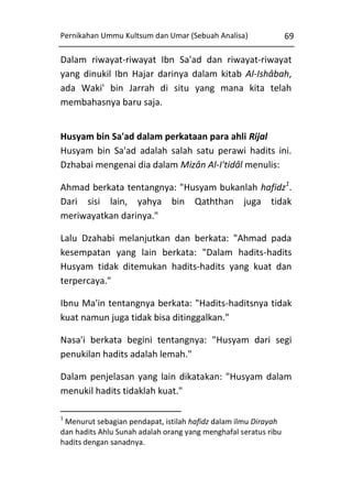 Pernikahan Ummu Kultsum dan Umar (Sebuah Analisa)

69

Dalam riwayat-riwayat Ibn Sa'ad dan riwayat-riwayat
yang dinukil Ibn Hajar darinya dalam kitab Al-Ishâbah,
ada Waki' bin Jarrah di situ yang mana kita telah
membahasnya baru saja.
Husyam bin Sa'ad dalam perkataan para ahli Rijal
Husyam bin Sa'ad adalah salah satu perawi hadits ini.
Dzhabai mengenai dia dalam Mizân Al-I'tidâl menulis:
Ahmad berkata tentangnya: "Husyam bukanlah hafidz1.
Dari sisi lain, yahya bin Qaththan juga tidak
meriwayatkan darinya."
Lalu Dzahabi melanjutkan dan berkata: "Ahmad pada
kesempatan yang lain berkata: "Dalam hadits-hadits
Husyam tidak ditemukan hadits-hadits yang kuat dan
terpercaya."
Ibnu Ma'in tentangnya berkata: "Hadits-haditsnya tidak
kuat namun juga tidak bisa ditinggalkan."
Nasa'i berkata begini tentangnya: "Husyam dari segi
penukilan hadits adalah lemah."
Dalam penjelasan yang lain dikatakan: "Husyam dalam
menukil hadits tidaklah kuat."
1

Menurut sebagian pendapat, istilah hafidz dalam ilmu Dirayah
dan hadits Ahlu Sunah adalah orang yang menghafal seratus ribu
hadits dengan sanadnya.

 