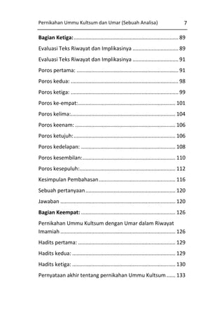 Pernikahan Ummu Kultsum dan Umar (Sebuah Analisa)

7

Bagian Ketiga: ....................................................................... 89
Evaluasi Teks Riwayat dan Implikasinya ............................... 89
Evaluasi Teks Riwayat dan Implikasinya ............................... 91
Poros pertama: ..................................................................... 91
Poros kedua: ......................................................................... 98
Poros ketiga: ......................................................................... 99
Poros ke-empat: .................................................................. 101
Poros kelima:....................................................................... 104
Poros keenam: .................................................................... 106
Poros ketujuh: ..................................................................... 106
Poros kedelapan: ................................................................ 108
Poros kesembilan: ............................................................... 110
Poros kesepuluh: ................................................................. 112
Kesimpulan Pembahasan .................................................... 116
Sebuah pertanyaan ............................................................. 120
Jawaban .............................................................................. 120
Bagian Keempat: ................................................................ 126
Pernikahan Ummu Kultsum dengan Umar dalam Riwayat
Imamiah .............................................................................. 126
Hadits pertama: .................................................................. 129
Hadits kedua: ...................................................................... 129
Hadits ketiga: ...................................................................... 130
Pernyataan akhir tentang pernikahan Ummu Kultsum ...... 133

 
