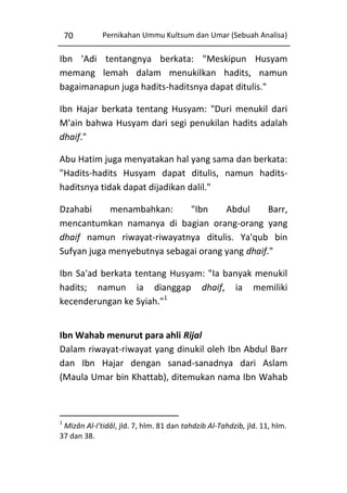 70

Pernikahan Ummu Kultsum dan Umar (Sebuah Analisa)

Ibn 'Adi tentangnya berkata: "Meskipun Husyam
memang lemah dalam menukilkan hadits, namun
bagaimanapun juga hadits-haditsnya dapat ditulis."
Ibn Hajar berkata tentang Husyam: "Duri menukil dari
M'ain bahwa Husyam dari segi penukilan hadits adalah
dhaif."
Abu Hatim juga menyatakan hal yang sama dan berkata:
"Hadits-hadits Husyam dapat ditulis, namun haditshaditsnya tidak dapat dijadikan dalil."
Dzahabi
menambahkan:
"Ibn
Abdul
Barr,
mencantumkan namanya di bagian orang-orang yang
dhaif namun riwayat-riwayatnya ditulis. Ya'qub bin
Sufyan juga menyebutnya sebagai orang yang dhaif."
Ibn Sa'ad berkata tentang Husyam: "Ia banyak menukil
hadits; namun ia dianggap dhaif, ia memiliki
kecenderungan ke Syiah."1
Ibn Wahab menurut para ahli Rijal
Dalam riwayat-riwayat yang dinukil oleh Ibn Abdul Barr
dan Ibn Hajar dengan sanad-sanadnya dari Aslam
(Maula Umar bin Khattab), ditemukan nama Ibn Wahab

1

Mizân Al-I'tidâl, jld. 7, hlm. 81 dan tahdzib Al-Tahdzib, jld. 11, hlm.
37 dan 38.

 