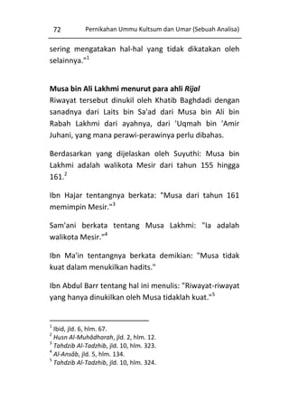 72

Pernikahan Ummu Kultsum dan Umar (Sebuah Analisa)

sering mengatakan hal-hal yang tidak dikatakan oleh
selainnya."1
Musa bin Ali Lakhmi menurut para ahli Rijal
Riwayat tersebut dinukil oleh Khatib Baghdadi dengan
sanadnya dari Laits bin Sa'ad dari Musa bin Ali bin
Rabah Lakhmi dari ayahnya, dari 'Uqmah bin 'Amir
Juhani, yang mana perawi-perawinya perlu dibahas.
Berdasarkan yang dijelaskan oleh Suyuthi: Musa bin
Lakhmi adalah walikota Mesir dari tahun 155 hingga
161.2
Ibn Hajar tentangnya berkata: "Musa dari tahun 161
memimpin Mesir."3
Sam'ani berkata tentang Musa Lakhmi: "Ia adalah
walikota Mesir."4
Ibn Ma'in tentangnya berkata demikian: "Musa tidak
kuat dalam menukilkan hadits."
Ibn Abdul Barr tentang hal ini menulis: "Riwayat-riwayat
yang hanya dinukilkan oleh Musa tidaklah kuat."5

1

Ibid, jld. 6, hlm. 67.
Husn Al-Muhâdharah, jld. 2, hlm. 12.
3
Tahdzib Al-Tadzhib, jld. 10, hlm. 323.
4
Al-Ansâb, jld. 5, hlm. 134.
5
Tahdzib Al-Tadzhib, jld. 10, hlm. 324.
2

 