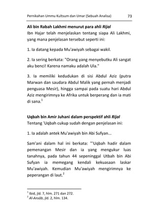 Pernikahan Ummu Kultsum dan Umar (Sebuah Analisa)

73

Ali bin Rabah Lakhmi menurut para ahli Rijal
Ibn Hajar telah menjelaskan tentang siapa Ali Lakhmi,
yang mana penjelasan tersebut seperti ini:
1. Ia datang kepada Mu'awiyah sebagai wakil.
2. Ia sering berkata: "Orang yang menyebutku Ali sangat
aku benci! Karena namaku adalah Ula."
3. Ia memiliki kedudukan di sisi Abdul Aziz (putra
Marwan dan saudara Abdul Malik yang pernah menjadi
penguasa Mesir), hingga sampai pada suatu hari Abdul
Aziz mengirimnya ke Afrika untuk berperang dan ia mati
di sana.1
Uqbah bin Amir Juhani dalam perspektif ahli Rijal
Tentang 'Uqbah cukup sudah dengan penjelasan ini:
1. Ia adalah antek Mu'awiyah bin Abi Sufyan...
Sam'ani dalam hal ini berkata: "'Uqbah hadir dalam
pemenangan Mesir dan ia yang mengukur luas
tanahnya, pada tahun 44 sepeninggal Utbah bin Abi
Sufyan ia memegang kendali kekuasaan laskar
Mu'awiyah. Kemudian Mu'awiyah mengirimnya ke
peperangan di laut.2

1
2

Ibid, jld. 7, hlm. 271 dan 272.
Al-Ansâb, jld. 2, hlm. 134.

 