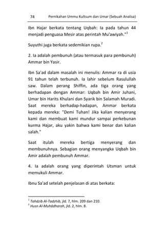 74

Pernikahan Ummu Kultsum dan Umar (Sebuah Analisa)

Ibn Hajar berkata tentang Uqbah: Ia pada tahun 44
menjadi penguasa Mesir atas perintah Mu'awiyah."1
Suyuthi juga berkata sedemikian rupa.2
2. Ia adalah pembunuh (atau termasuk para pembunuh)
Ammar bin Yasir.
Ibn Sa'ad dalam masalah ini menulis: Ammar ra di usia
91 tahun telah terbunuh. Ia lahir sebelum Rasulullah
saw. Dalam perang Shiffin, ada tiga orang yang
berhadapan dengan Ammar: Uqbah bin Amir Juhani,
Umar bin Harits Khulani dan Syarik bin Salamah Muradi.
Saat mereka berhadap-hadapan, Ammar berkata
kepada mereka: "Demi Tuhan! Jika kalian menyerang
kami dan membuat kami mundur sampai perkebunan
kurma Hajar, aku yakin bahwa kami benar dan kalian
salah."
Saat itulah mereka bertiga menyerang dan
membunuhnya. Sebagian orang menyangka Uqbah bin
Amir adalah pembunuh Ammar.
4. Ia adalah orang yang diperintah Utsman untuk
memukuli Ammar.
Ibnu Sa'ad setelah penjelasan di atas berkata:

1
2

Tahdzib Al-Tadzhib, jld. 7, hlm. 209 dan 210.
Husn Al-Muhâdharah, jld. 2, hlm. 8.

 