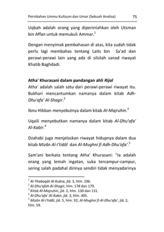 Pernikahan Ummu Kultsum dan Umar (Sebuah Analisa)

75

Uqbah adalah orang yang diperintahkan oleh Utsman
bin Affan untuk memukuli Ammar.1
Dengan menyimak pembahasan di atas, kita sudah tidak
perlu lagi membahas tentang Laits bin Sa'ad dan
perawi-perawi lain yang ada di silsilah sanad riwayat
Khatib Baghdadi.
Atha' Khurasani dalam pandangan ahli Rijal
Atha' adalah salah satu dari perawi-perawi riwayat itu.
Bukhari mencantumkan namanya dalam kitab AdhDhu'afa' Al-Shagir.2
Ibnu Hibban menyebutnya dalam kitab Al-Majruhin.3
Uqaili menyebutkan namanya dalam kitab Al-Dhu'afa'
Al-Kabir.4
Dzahabi juga menjelaskan riwayat hidupnya dalam dua
kitab Mizân Al-I'tidâl dan Al-Mughni fi Adh-Dhu'afa'.5
Sam'ani berkata tentang Atha' Khurasani: "Ia adalah
orang yang lemah ingatan, suka tercampur-campur,
sering salah padahal dirinya sendiri tidak menyadarinya
1

Al-Thabaqât Al-Kubra, jld. 3, hlm. 196.
Al-Dhu'afah Al-Shagir, hlm. 178 dan 179.
3
Kitab Al-Majruhin, jld. 2, hlm. 130 dan 131.
4
Al-Dhu'afa' Al-Kabir, jld. 3, hlm. 405.
5
Mizân Al-I'tidâl, jld. 5, hlm. 92, Al-Mughni fi Al-Dhu'afa', jld. 2,
hlm. 59.
2

 