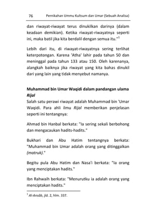 76

Pernikahan Ummu Kultsum dan Umar (Sebuah Analisa)

dan riwayat-riwayat terus dinukilkan darinya (dalam
keadaan demikian). Ketika riwayat-riwayatnya seperti
ini, maka batil jika kita berdalil dengan semua itu."1
Lebih dari itu, di riwayat-riwayatnya sering terlihat
keterpotongan. Karena 'Atha' lahir pada tahun 50 dan
meninggal pada tahun 133 atau 150. Oleh karenanya,
alangkah baiknya jika riwayat yang kita bahas dinukil
dari yang lain yang tidak menyebut namanya.
Muhammad bin Umar Waqidi dalam pandangan ulama
Rijal
Salah satu perawi riwayat adalah Muhammad bin 'Umar
Waqidi. Para ahli ilmu Rijal memberikan penjelasan
seperti ini tentangnya:
Ahmad bin Hanbal berkata: "Ia sering sekali berbohong
dan mengacaukan hadits-hadits."
Bukhari dan Abu Hatim tentangnya berkata:
"Muhammad bin Umar adalah orang yang ditinggalkan
(matruk)."
Begitu pula Abu Hatim dan Nasa'i berkata: "Ia orang
yang menciptakan hadits."
Ibn Rahwaih berkata: "Menurutku ia adalah orang yang
menciptakan hadits."
1

Al-Ansâb, jld. 2, hlm. 337.

 