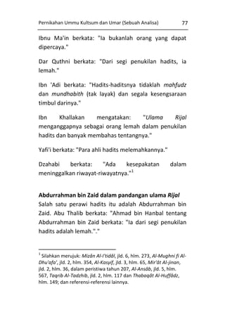 Pernikahan Ummu Kultsum dan Umar (Sebuah Analisa)

77

Ibnu Ma'in berkata: "Ia bukanlah orang yang dapat
dipercaya."
Dar Quthni berkata: "Dari segi penukilan hadits, ia
lemah."
Ibn 'Adi berkata: "Hadits-haditsnya tidaklah mahfudz
dan mundhabith (tak layak) dan segala kesengsaraan
timbul darinya."
Ibn
Khallakan
mengatakan:
"Ulama
Rijal
menganggapnya sebagai orang lemah dalam penukilan
hadits dan banyak membahas tentangnya."
Yafi'i berkata: "Para ahli hadits melemahkannya."
Dzahabi
berkata:
"Ada
kesepakatan
meninggalkan riwayat-riwayatnya."1

dalam

Abdurrahman bin Zaid dalam pandangan ulama Rijal
Salah satu perawi hadits itu adalah Abdurrahman bin
Zaid. Abu Thalib berkata: "Ahmad bin Hanbal tentang
Abdurrahman bin Zaid berkata: "Ia dari segi penukilan
hadits adalah lemah."."

1

Silahkan merujuk: Mizân Al-I'tidâl, jld. 6, hlm. 273, Al-Mughni fi AlDhu'afa', jld. 2, hlm. 354, Al-Kasyif, jld. 3, hlm. 65, Mir'ât Al-jinan,
jld. 2, hlm. 36, dalam peristiwa tahun 207, Al-Ansâb, jld. 5, hlm.
567, Taqrib Al-Tadzhib, jld. 2, hlm. 117 dan Thabaqât Al-Huffâdz,
hlm. 149; dan referensi-referensi lainnya.

 