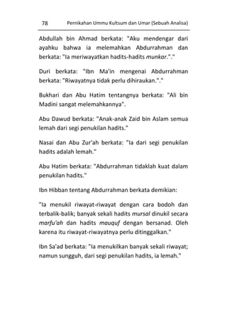 78

Pernikahan Ummu Kultsum dan Umar (Sebuah Analisa)

Abdullah bin Ahmad berkata: "Aku mendengar dari
ayahku bahwa ia melemahkan Abdurrahman dan
berkata: "Ia meriwayatkan hadits-hadits munkar."."
Duri berkata: "Ibn Ma'in mengenai Abdurrahman
berkata: "Riwayatnya tidak perlu dihiraukan."."
Bukhari dan Abu Hatim tentangnya berkata: "Ali bin
Madini sangat melemahkannya".
Abu Dawud berkata: "Anak-anak Zaid bin Aslam semua
lemah dari segi penukilan hadits."
Nasai dan Abu Zur'ah berkata: "Ia dari segi penukilan
hadits adalah lemah."
Abu Hatim berkata: "Abdurrahman tidaklah kuat dalam
penukilan hadits."
Ibn Hibban tentang Abdurrahman berkata demikian:
"Ia menukil riwayat-riwayat dengan cara bodoh dan
terbalik-balik; banyak sekali hadits mursal dinukil secara
marfu'ah dan hadits mauquf dengan bersanad. Oleh
karena itu riwayat-riwayatnya perlu ditinggalkan."
Ibn Sa'ad berkata: "Ia menukilkan banyak sekali riwayat;
namun sungguh, dari segi penukilan hadits, ia lemah."

 