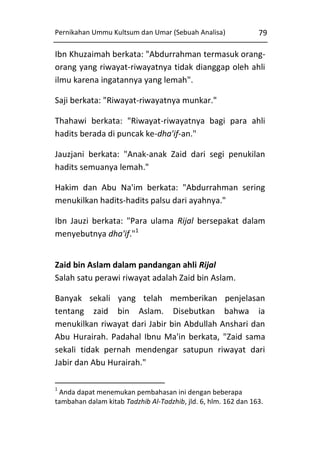 Pernikahan Ummu Kultsum dan Umar (Sebuah Analisa)

79

Ibn Khuzaimah berkata: "Abdurrahman termasuk orangorang yang riwayat-riwayatnya tidak dianggap oleh ahli
ilmu karena ingatannya yang lemah".
Saji berkata: "Riwayat-riwayatnya munkar."
Thahawi berkata: "Riwayat-riwayatnya bagi para ahli
hadits berada di puncak ke-dha'if-an."
Jauzjani berkata: "Anak-anak Zaid dari segi penukilan
hadits semuanya lemah."
Hakim dan Abu Na'im berkata: "Abdurrahman sering
menukilkan hadits-hadits palsu dari ayahnya."
Ibn Jauzi berkata: "Para ulama Rijal bersepakat dalam
menyebutnya dha'if."1
Zaid bin Aslam dalam pandangan ahli Rijal
Salah satu perawi riwayat adalah Zaid bin Aslam.
Banyak sekali yang telah memberikan penjelasan
tentang zaid bin Aslam. Disebutkan bahwa ia
menukilkan riwayat dari Jabir bin Abdullah Anshari dan
Abu Hurairah. Padahal Ibnu Ma'in berkata, "Zaid sama
sekali tidak pernah mendengar satupun riwayat dari
Jabir dan Abu Hurairah."
1

Anda dapat menemukan pembahasan ini dengan beberapa
tambahan dalam kitab Tadzhib Al-Tadzhib, jld. 6, hlm. 162 dan 163.

 