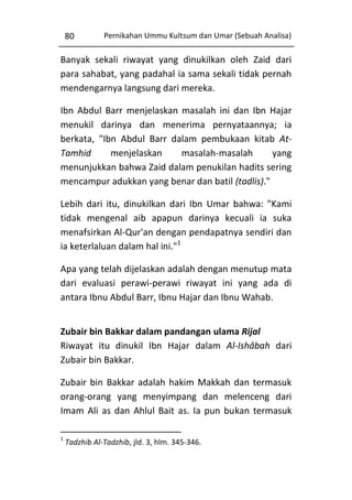 80

Pernikahan Ummu Kultsum dan Umar (Sebuah Analisa)

Banyak sekali riwayat yang dinukilkan oleh Zaid dari
para sahabat, yang padahal ia sama sekali tidak pernah
mendengarnya langsung dari mereka.
Ibn Abdul Barr menjelaskan masalah ini dan Ibn Hajar
menukil darinya dan menerima pernyataannya; ia
berkata, "Ibn Abdul Barr dalam pembukaan kitab AtTamhid
menjelaskan
masalah-masalah
yang
menunjukkan bahwa Zaid dalam penukilan hadits sering
mencampur adukkan yang benar dan batil (tadlis)."
Lebih dari itu, dinukilkan dari Ibn Umar bahwa: "Kami
tidak mengenal aib apapun darinya kecuali ia suka
menafsirkan Al-Qur'an dengan pendapatnya sendiri dan
ia keterlaluan dalam hal ini."1
Apa yang telah dijelaskan adalah dengan menutup mata
dari evaluasi perawi-perawi riwayat ini yang ada di
antara Ibnu Abdul Barr, Ibnu Hajar dan Ibnu Wahab.
Zubair bin Bakkar dalam pandangan ulama Rijal
Riwayat itu dinukil Ibn Hajar dalam Al-Ishâbah dari
Zubair bin Bakkar.
Zubair bin Bakkar adalah hakim Makkah dan termasuk
orang-orang yang menyimpang dan melenceng dari
Imam Ali as dan Ahlul Bait as. Ia pun bukan termasuk
1

Tadzhib Al-Tadzhib, jld. 3, hlm. 345-346.

 