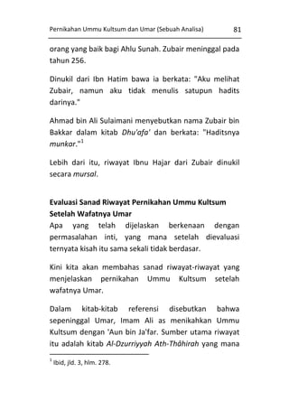 Pernikahan Ummu Kultsum dan Umar (Sebuah Analisa)

81

orang yang baik bagi Ahlu Sunah. Zubair meninggal pada
tahun 256.
Dinukil dari Ibn Hatim bawa ia berkata: "Aku melihat
Zubair, namun aku tidak menulis satupun hadits
darinya."
Ahmad bin Ali Sulaimani menyebutkan nama Zubair bin
Bakkar dalam kitab Dhu'afa' dan berkata: "Haditsnya
munkar."1
Lebih dari itu, riwayat Ibnu Hajar dari Zubair dinukil
secara mursal.
Evaluasi Sanad Riwayat Pernikahan Ummu Kultsum
Setelah Wafatnya Umar
Apa yang telah dijelaskan berkenaan dengan
permasalahan inti, yang mana setelah dievaluasi
ternyata kisah itu sama sekali tidak berdasar.
Kini kita akan membahas sanad riwayat-riwayat yang
menjelaskan pernikahan Ummu Kultsum setelah
wafatnya Umar.
Dalam kitab-kitab referensi disebutkan bahwa
sepeninggal Umar, Imam Ali as menikahkan Ummu
Kultsum dengan 'Aun bin Ja'far. Sumber utama riwayat
itu adalah kitab Al-Dzurriyyah Ath-Thâhirah yang mana
1

Ibid, jld. 3, hlm. 278.

 