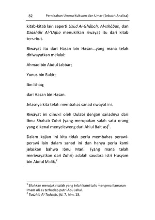 82

Pernikahan Ummu Kultsum dan Umar (Sebuah Analisa)

kitab-kitab lain seperti Usud Al-Ghâbah, Al-Ishâbah, dan
Dzakhâir Al-'Uqba menukilkan riwayat itu dari kitab
tersebut.
Riwayat itu dari Hasan bin Hasan...yang mana telah
diriwayatkan melalui:
Ahmad bin Abdul Jabbar;
Yunus bin Bukir;
Ibn Ishaq;
dari Hasan bin Hasan.
Jelasnya kita telah membahas sanad riwayat ini.
Riwayat ini dinukil oleh Dulabi dengan sanadnya dari
Ibnu Shahab Zuhri (yang merupakan salah satu orang
yang dikenal menyeleweng dari Ahlul Bait as)1.
Dalam kajian ini kita tidak perlu membahas perawiperawi lain dalam sanad ini dan hanya perlu kami
jelaskan bahwa Ibnu Mani' (yang mana telah
meriwayatkan dari Zuhri) adalah saudara istri Husyam
bin Abdul Malik.2

1

Silahkan merujuk risalah yang telah kami tulis mengenai lamaran
Imam Ali as terhadap putri Abu Jahal.
2
Tadzhib Al-Tadzhib, jld. 7, hlm. 13.

 