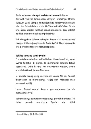 Pernikahan Ummu Kultsum dan Umar (Sebuah Analisa)

83

Evaluasi sanad riwayat wafatnya Ummu Kultsum
Riwayat-riwayat berkenaan dengan wafatnya Ummu
Kultsum yang sampai ke tangan kita kebanyakan dinukil
oleh Ibn Sa'ad dalam kitab Al-Thabaqât Al-Kubra. Di sini
kita akan sedikit melihat sanad-sanadnya, dan setelah
itu kita akan membahas implikasinya.
Tak diragukan bahwa sebagian besar dari sanad-sanad
riwayat ini berujung kepada Amir Sya'bi. Oleh karena itu
kita perlu mengkaji tentang siapa dia.
Sekilas tentang 'Amir Sya'bi
Enam tahun sebelum kekhalifahan Umar berakhir, 'Amir
Sya'bi terlahir di dunia. Ia meninggal setelah tahun
keseratus. Oleh karena itu riwayatnya mursal. Sya'bi
adalah hakim di jaman Marwan.
Ia adalah orang yang membenci Imam Ali as. Pernah
diceritakan ia mendatangi Hajjaj dan mencaci maki
Imam Ali as (!!).
Hasan Bashri marah karena perbuatannya itu lalu
menasehatinya.1
Kebenciannya sampai membuatnya pernah berkata: "Ali
tidak
pernah
membaca
Qur'an
dan
tidak

1

Ihya' Al-Ulum, jld. 2, hlm. 346.

 