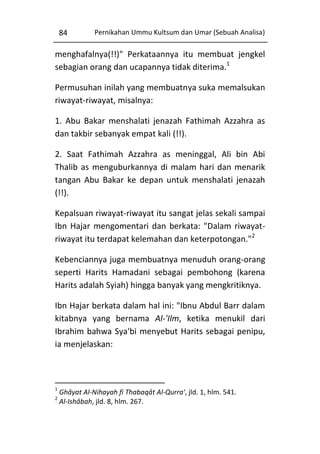 84

Pernikahan Ummu Kultsum dan Umar (Sebuah Analisa)

menghafalnya(!!)" Perkataannya itu membuat jengkel
sebagian orang dan ucapannya tidak diterima.1
Permusuhan inilah yang membuatnya suka memalsukan
riwayat-riwayat, misalnya:
1. Abu Bakar menshalati jenazah Fathimah Azzahra as
dan takbir sebanyak empat kali (!!).
2. Saat Fathimah Azzahra as meninggal, Ali bin Abi
Thalib as menguburkannya di malam hari dan menarik
tangan Abu Bakar ke depan untuk menshalati jenazah
(!!).
Kepalsuan riwayat-riwayat itu sangat jelas sekali sampai
Ibn Hajar mengomentari dan berkata: "Dalam riwayatriwayat itu terdapat kelemahan dan keterpotongan."2
Kebenciannya juga membuatnya menuduh orang-orang
seperti Harits Hamadani sebagai pembohong (karena
Harits adalah Syiah) hingga banyak yang mengkritiknya.
Ibn Hajar berkata dalam hal ini: "Ibnu Abdul Barr dalam
kitabnya yang bernama Al-'Ilm, ketika menukil dari
Ibrahim bahwa Sya'bi menyebut Harits sebagai penipu,
ia menjelaskan:

1
2

Ghâyat Al-Nihayah fi Thabaqât Al-Qurra', jld. 1, hlm. 541.
Al-Ishâbah, jld. 8, hlm. 267.

 