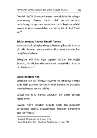 Pernikahan Ummu Kultsum dan Umar (Sebuah Analisa)

85

"Kupikir Sya'bi dihukum karena menuduh Harits sebagai
pembohong. Karena Harits tidak pernah terbukti
berbohong; hanya saja kesalahan Harits baginya adalah
karena ia keterlaluan dalam mencintai Ali bin Abi Thalib
as."1
Sekilas tentang Ammar bin Abi Ammar
Karena sanad sebagian riwayat berujung kepada Ammar
bin Abi Ammar, secara sekilas kita akan memberikan
penjelasan bahwa:
Sebagian ahli ilmu Rijal seperti Syu'bah bin Hajjaj,
Bukhari, Ibn Hibban dan selainnya menjelekkan Ammar
bin Abi Ammar.2
Sekilas tentang Nafi'
Sebagian lain dari riwayat-riwayat itu sanadnya sampai
pada Nafi' tuannya Ibn Umar. Oleh karena itu kita perlu
membahasnya secara sekilas.
Cukup kita tahu bahwa Abdullah bin umar berkata
kepadanya:
"Wahai Nafi'! Takutlah kepada Allah dan janganlah
berbohong atasku, sebagaimana 'Ikramah berbohong
atas Ibn 'Abbas."
1
2

Tadzhib Al-Tadzhib, jld. 2, hlm. 135.
Ibid, jld. 7, hlm. 341, Taqrib Al-Tadzhib, jld. 1, hlm. 707.

 