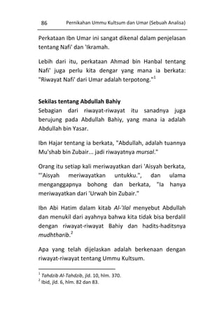 86

Pernikahan Ummu Kultsum dan Umar (Sebuah Analisa)

Perkataan Ibn Umar ini sangat dikenal dalam penjelasan
tentang Nafi' dan 'Ikramah.
Lebih dari itu, perkataan Ahmad bin Hanbal tentang
Nafi' juga perlu kita dengar yang mana ia berkata:
"Riwayat Nafi' dari Umar adalah terpotong."1
Sekilas tentang Abdullah Bahiy
Sebagian dari riwayat-riwayat itu sanadnya juga
berujung pada Abdullah Bahiy, yang mana ia adalah
Abdullah bin Yasar.
Ibn Hajar tentang ia berkata, "Abdullah, adalah tuannya
Mu'shab bin Zubair... jadi riwayatnya mursal."
Orang itu setiap kali meriwayatkan dari 'Aisyah berkata,
"'Aisyah meriwayatkan untukku.", dan ulama
menganggapnya bohong dan berkata, "Ia hanya
meriwayatkan dari 'Urwah bin Zubair."
Ibn Abi Hatim dalam kitab Al-'Ilal menyebut Abdullah
dan menukil dari ayahnya bahwa kita tidak bisa berdalil
dengan riwayat-riwayat Bahiy dan hadits-haditsnya
mudhtharib.2
Apa yang telah dijelaskan adalah berkenaan dengan
riwayat-riwayat tentang Ummu Kultsum.
1
2

Tahdzib Al-Tahdzib, jld. 10, hlm. 370.
Ibid, jld. 6, hlm. 82 dan 83.

 