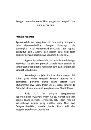 Dengan menyebut nama Allah yang maha pengasih dan
maha penyayang

Prakata Penerbit
Agama Allah swt yang terakhir dan paling sempurna
telah dipersembahkan dengan diutusnya nabi
pamungkas, Nabi Muhammad Musthafa saw, kepada
penduduk bumi. Agama dan risalah para nabi telah
berakhir dengan berakhirnya kenabian beliau saw.
Agama Islam bermula dari kota Makkah hingga
menyebar ke seluruh pelosok Jazirah Arab setelah 23
tahun usaha tiada henti Rasulullah saw dan sekelompok
sahabat setia beliau.
Keberlanjutan jalan Ilahi ini diembankan oleh
Tuhan yang Maha Pengasih kepada seorang lelaki
pemberani pertama dunia Islam setelah Nabi
Muhammad saw, yaitu Imam Ali as, pada tanggal 18
Dzilhijjah, di suatu tempat yang bernama Ghadir Khum.
Pada hari itu, dengan pengumuman
kepemimpinan (wilayah) Imam Ali as, nikmat Ilahi dan
agama Islam menjadi sempurna, lalu Islam menjadi
satu-satunya agama yang diridhai oleh Allah swt.
Dengan demikian, sirnalah impian kaum kafir dan
musyrik akan kehancuran Islam.

 