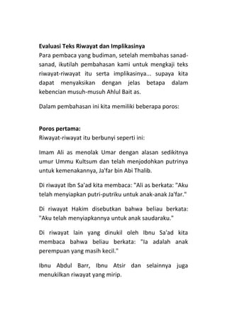 Evaluasi Teks Riwayat dan Implikasinya
Para pembaca yang budiman, setelah membahas sanadsanad, ikutilah pembahasan kami untuk mengkaji teks
riwayat-riwayat itu serta implikasinya... supaya kita
dapat menyaksikan dengan jelas betapa dalam
kebencian musuh-musuh Ahlul Bait as.
Dalam pembahasan ini kita memiliki beberapa poros:
Poros pertama:
Riwayat-riwayat itu berbunyi seperti ini:
Imam Ali as menolak Umar dengan alasan sedikitnya
umur Ummu Kultsum dan telah menjodohkan putrinya
untuk kemenakannya, Ja'far bin Abi Thalib.
Di riwayat Ibn Sa'ad kita membaca: "Ali as berkata: "Aku
telah menyiapkan putri-putriku untuk anak-anak Ja'far."
Di riwayat Hakim disebutkan bahwa beliau berkata:
"Aku telah menyiapkannya untuk anak saudaraku."
Di riwayat lain yang dinukil oleh Ibnu Sa'ad kita
membaca bahwa beliau berkata: "Ia adalah anak
perempuan yang masih kecil."
Ibnu Abdul Barr, Ibnu Atsir dan selainnya juga
menukilkan riwayat yang mirip.

 