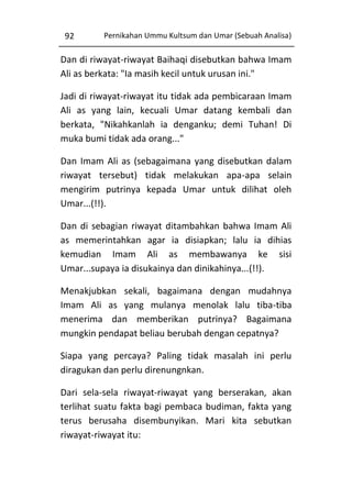 92

Pernikahan Ummu Kultsum dan Umar (Sebuah Analisa)

Dan di riwayat-riwayat Baihaqi disebutkan bahwa Imam
Ali as berkata: "Ia masih kecil untuk urusan ini."
Jadi di riwayat-riwayat itu tidak ada pembicaraan Imam
Ali as yang lain, kecuali Umar datang kembali dan
berkata, "Nikahkanlah ia denganku; demi Tuhan! Di
muka bumi tidak ada orang..."
Dan Imam Ali as (sebagaimana yang disebutkan dalam
riwayat tersebut) tidak melakukan apa-apa selain
mengirim putrinya kepada Umar untuk dilihat oleh
Umar...(!!).
Dan di sebagian riwayat ditambahkan bahwa Imam Ali
as memerintahkan agar ia disiapkan; lalu ia dihias
kemudian Imam Ali as membawanya ke sisi
Umar...supaya ia disukainya dan dinikahinya...(!!).
Menakjubkan sekali, bagaimana dengan mudahnya
Imam Ali as yang mulanya menolak lalu tiba-tiba
menerima dan memberikan putrinya? Bagaimana
mungkin pendapat beliau berubah dengan cepatnya?
Siapa yang percaya? Paling tidak masalah ini perlu
diragukan dan perlu direnungnkan.
Dari sela-sela riwayat-riwayat yang berserakan, akan
terlihat suatu fakta bagi pembaca budiman, fakta yang
terus berusaha disembunyikan. Mari kita sebutkan
riwayat-riwayat itu:

 