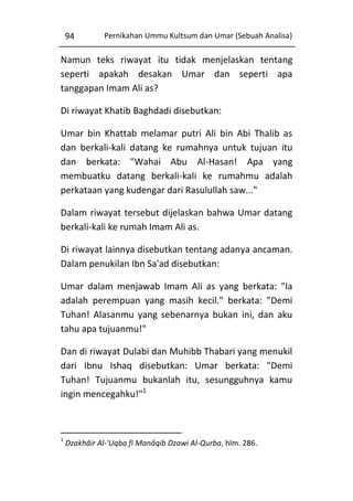 94

Pernikahan Ummu Kultsum dan Umar (Sebuah Analisa)

Namun teks riwayat itu tidak menjelaskan tentang
seperti apakah desakan Umar dan seperti apa
tanggapan Imam Ali as?
Di riwayat Khatib Baghdadi disebutkan:
Umar bin Khattab melamar putri Ali bin Abi Thalib as
dan berkali-kali datang ke rumahnya untuk tujuan itu
dan berkata: "Wahai Abu Al-Hasan! Apa yang
membuatku datang berkali-kali ke rumahmu adalah
perkataan yang kudengar dari Rasulullah saw..."
Dalam riwayat tersebut dijelaskan bahwa Umar datang
berkali-kali ke rumah Imam Ali as.
Di riwayat lainnya disebutkan tentang adanya ancaman.
Dalam penukilan Ibn Sa'ad disebutkan:
Umar dalam menjawab Imam Ali as yang berkata: "Ia
adalah perempuan yang masih kecil." berkata: "Demi
Tuhan! Alasanmu yang sebenarnya bukan ini, dan aku
tahu apa tujuanmu!"
Dan di riwayat Dulabi dan Muhibb Thabari yang menukil
dari Ibnu Ishaq disebutkan: Umar berkata: "Demi
Tuhan! Tujuanmu bukanlah itu, sesungguhnya kamu
ingin mencegahku!"1

1

Dzakhâir Al-'Uqba fi Manâqib Dzawi Al-Qurba, hlm. 286.

 