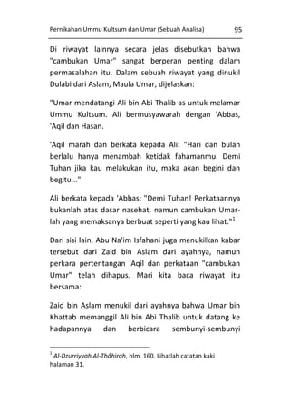 Pernikahan Ummu Kultsum dan Umar (Sebuah Analisa)

95

Di riwayat lainnya secara jelas disebutkan bahwa
"cambukan Umar" sangat berperan penting dalam
permasalahan itu. Dalam sebuah riwayat yang dinukil
Dulabi dari Aslam, Maula Umar, dijelaskan:
"Umar mendatangi Ali bin Abi Thalib as untuk melamar
Ummu Kultsum. Ali bermusyawarah dengan 'Abbas,
'Aqil dan Hasan.
'Aqil marah dan berkata kepada Ali: "Hari dan bulan
berlalu hanya menambah ketidak fahamanmu. Demi
Tuhan jika kau melakukan itu, maka akan begini dan
begitu..."
Ali berkata kepada 'Abbas: "Demi Tuhan! Perkataannya
bukanlah atas dasar nasehat, namun cambukan Umarlah yang memaksanya berbuat seperti yang kau lihat."1
Dari sisi lain, Abu Na'im Isfahani juga menukilkan kabar
tersebut dari Zaid bin Aslam dari ayahnya, namun
perkara pertentangan 'Aqil dan perkataan "cambukan
Umar" telah dihapus. Mari kita baca riwayat itu
bersama:
Zaid bin Aslam menukil dari ayahnya bahwa Umar bin
Khattab memanggil Ali bin Abi Thalib untuk datang ke
hadapannya dan berbicara sembunyi-sembunyi
1

Al-Dzurriyyah Al-Thâhirah, hlm. 160. Lihatlah catatan kaki
halaman 31.

 